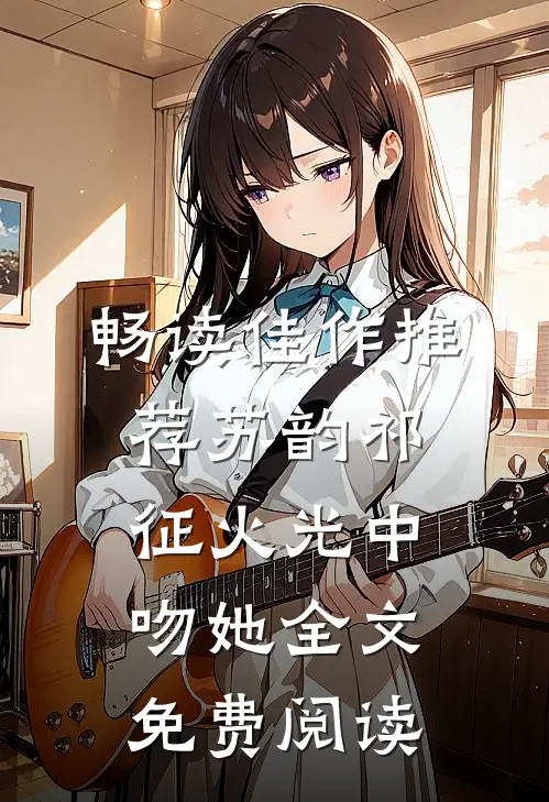 畅读佳作推荐苏韵祁征火光中吻她全文免费阅读